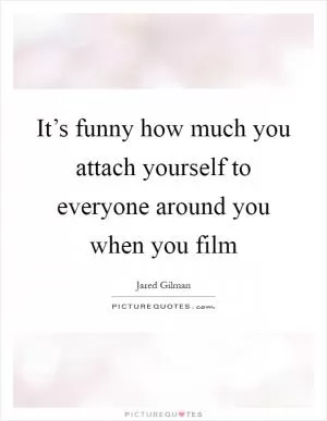 It’s funny how much you attach yourself to everyone around you when you film Picture Quote #1