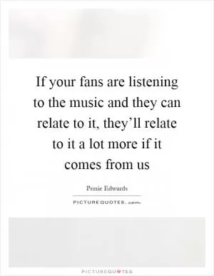 If your fans are listening to the music and they can relate to it, they’ll relate to it a lot more if it comes from us Picture Quote #1