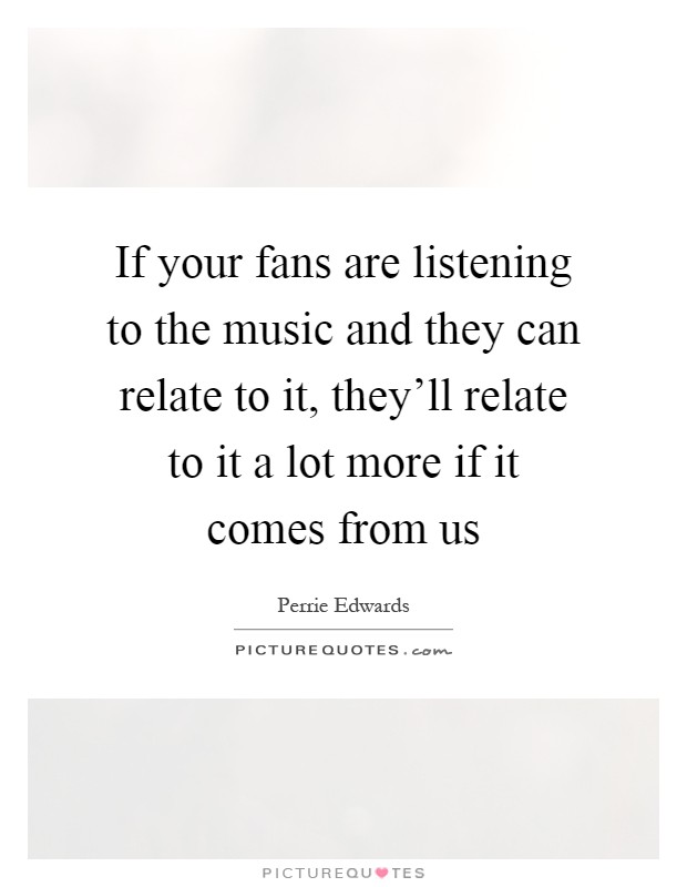 If your fans are listening to the music and they can relate to it, they'll relate to it a lot more if it comes from us Picture Quote #1