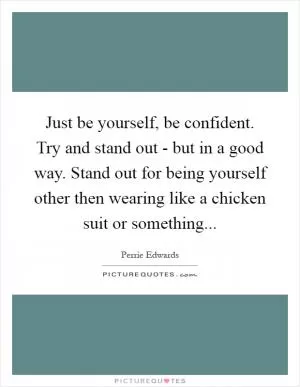 Just be yourself, be confident. Try and stand out - but in a good way. Stand out for being yourself other then wearing like a chicken suit or something Picture Quote #1