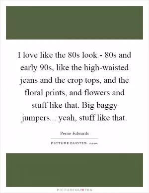 I love like the 80s look - 80s and early 90s, like the high-waisted jeans and the crop tops, and the floral prints, and flowers and stuff like that. Big baggy jumpers... yeah, stuff like that Picture Quote #1