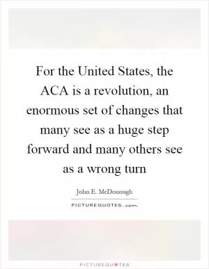 For the United States, the ACA is a revolution, an enormous set of changes that many see as a huge step forward and many others see as a wrong turn Picture Quote #1