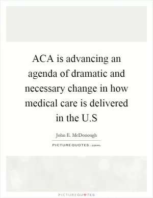 ACA is advancing an agenda of dramatic and necessary change in how medical care is delivered in the U.S Picture Quote #1