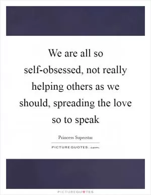 We are all so self-obsessed, not really helping others as we should, spreading the love so to speak Picture Quote #1