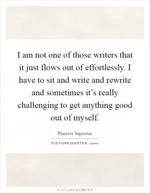 I am not one of those writers that it just flows out of effortlessly. I have to sit and write and rewrite and sometimes it’s really challenging to get anything good out of myself Picture Quote #1