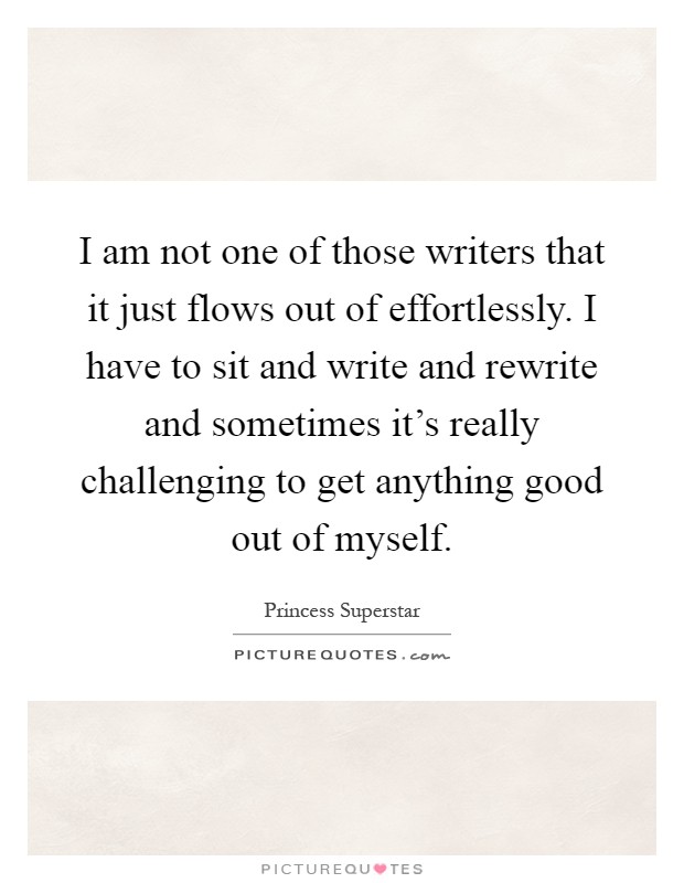 I am not one of those writers that it just flows out of effortlessly. I have to sit and write and rewrite and sometimes it's really challenging to get anything good out of myself Picture Quote #1