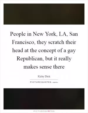 People in New York, LA, San Francisco, they scratch their head at the concept of a gay Republican, but it really makes sense there Picture Quote #1