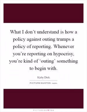 What I don’t understand is how a policy against outing trumps a policy of reporting. Whenever you’re reporting on hypocrisy, you’re kind of ‘outing’ something to begin with Picture Quote #1