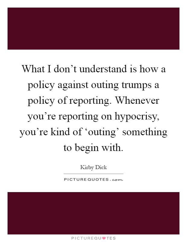 What I don't understand is how a policy against outing trumps a policy of reporting. Whenever you're reporting on hypocrisy, you're kind of ‘outing' something to begin with Picture Quote #1