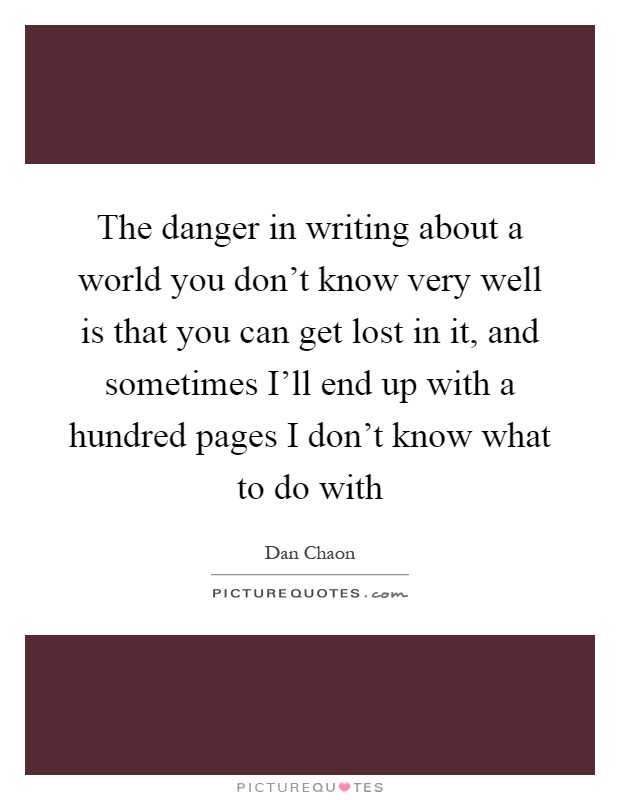 The danger in writing about a world you don't know very well is that you can get lost in it, and sometimes I'll end up with a hundred pages I don't know what to do with Picture Quote #1