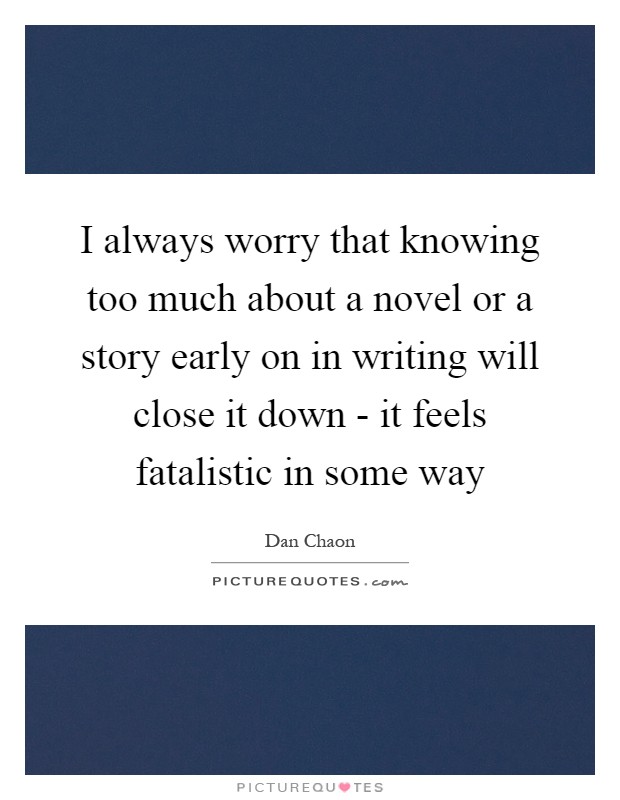 I always worry that knowing too much about a novel or a story early on in writing will close it down - it feels fatalistic in some way Picture Quote #1