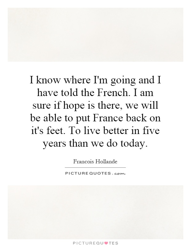 I know where I'm going and I have told the French. I am sure if hope is there, we will be able to put France back on it's feet. To live better in five years than we do today Picture Quote #1