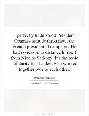 I perfectly understood President Obama's attitude throughout the French presidential campaign. He had no reason to distance himself from Nicolas Sarkozy. It's the basic solidarity that leaders who worked together owe to each other Picture Quote #1