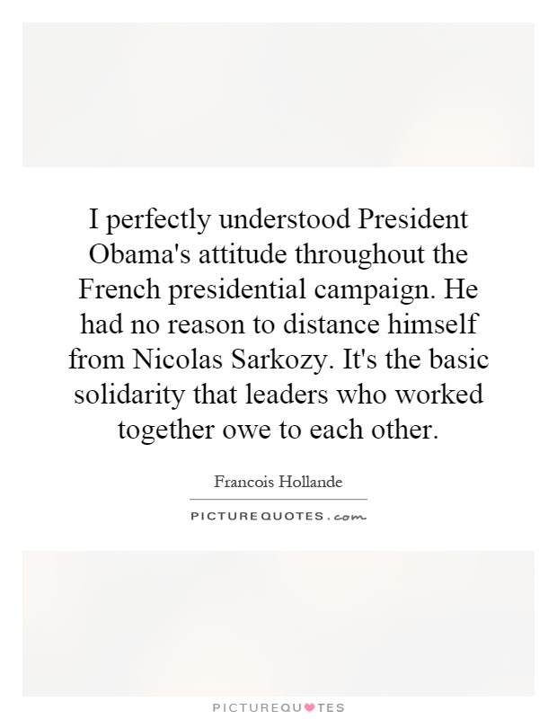 I perfectly understood President Obama's attitude throughout the French presidential campaign. He had no reason to distance himself from Nicolas Sarkozy. It's the basic solidarity that leaders who worked together owe to each other Picture Quote #1