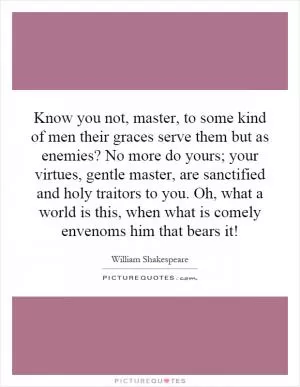 Know you not, master, to some kind of men their graces serve them but as enemies? No more do yours; your virtues, gentle master, are sanctified and holy traitors to you. Oh, what a world is this, when what is comely envenoms him that bears it! Picture Quote #1