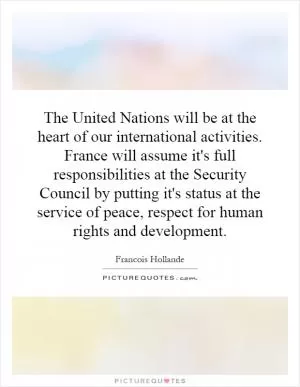 The United Nations will be at the heart of our international activities. France will assume it's full responsibilities at the Security Council by putting it's status at the service of peace, respect for human rights and development Picture Quote #1