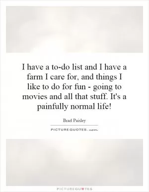 I have a to-do list and I have a farm I care for, and things I like to do for fun - going to movies and all that stuff. It's a painfully normal life! Picture Quote #1
