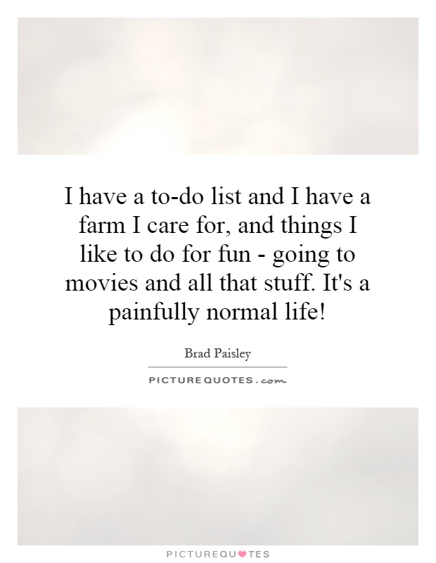 I have a to-do list and I have a farm I care for, and things I like to do for fun - going to movies and all that stuff. It's a painfully normal life! Picture Quote #1