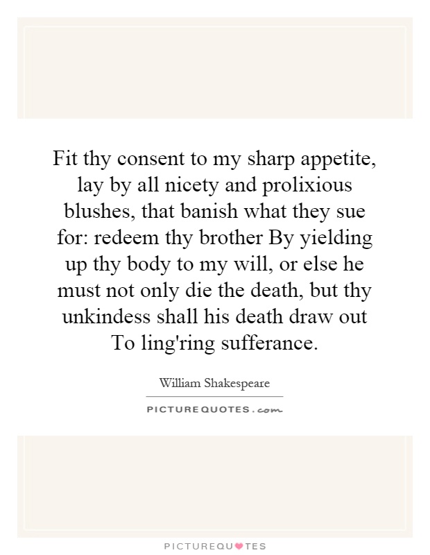 Fit thy consent to my sharp appetite, lay by all nicety and prolixious blushes, that banish what they sue for: redeem thy brother By yielding up thy body to my will, or else he must not only die the death, but thy unkindess shall his death draw out To ling'ring sufferance Picture Quote #1