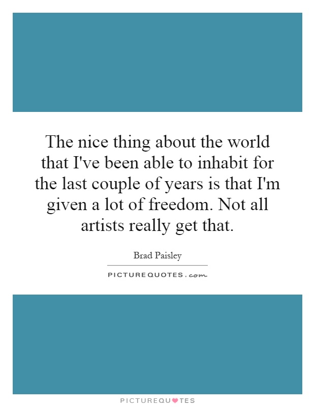 The nice thing about the world that I've been able to inhabit for the last couple of years is that I'm given a lot of freedom. Not all artists really get that Picture Quote #1
