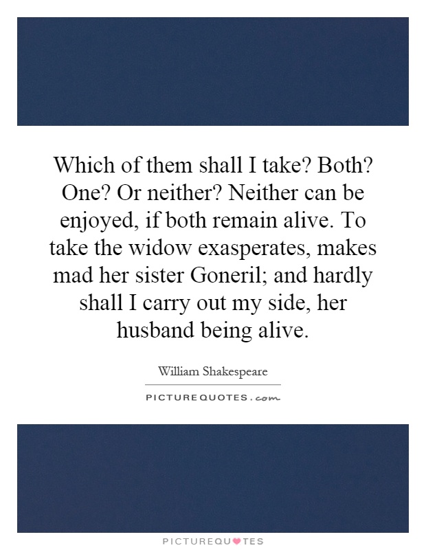 Which of them shall I take? Both? One? Or neither? Neither can be enjoyed, if both remain alive. To take the widow exasperates, makes mad her sister Goneril; and hardly shall I carry out my side, her husband being alive Picture Quote #1