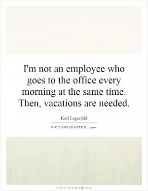 I'm not an employee who goes to the office every morning at the same time. Then, vacations are needed Picture Quote #1