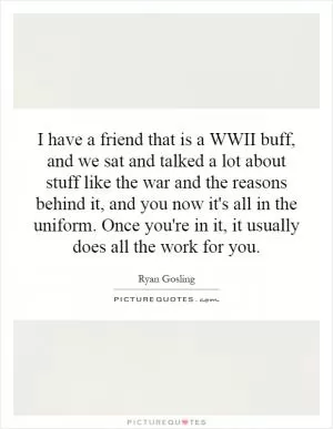 I have a friend that is a WWII buff, and we sat and talked a lot about stuff like the war and the reasons behind it, and you now it's all in the uniform. Once you're in it, it usually does all the work for you Picture Quote #1