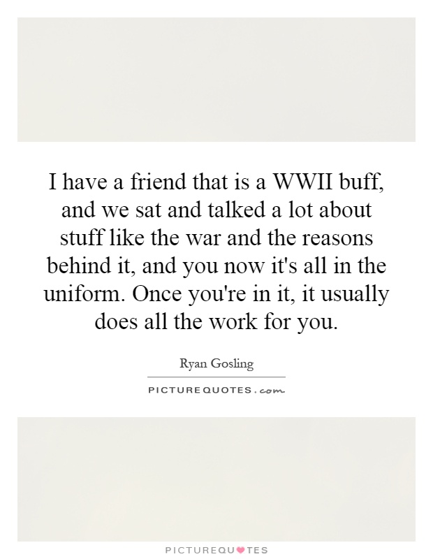 I have a friend that is a WWII buff, and we sat and talked a lot about stuff like the war and the reasons behind it, and you now it's all in the uniform. Once you're in it, it usually does all the work for you Picture Quote #1