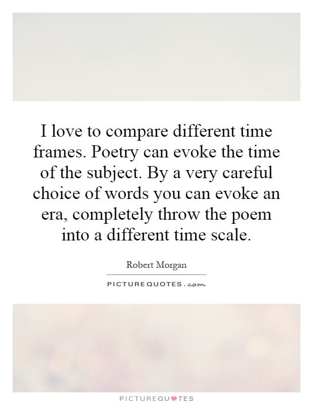 I love to compare different time frames. Poetry can evoke the time of the subject. By a very careful choice of words you can evoke an era, completely throw the poem into a different time scale Picture Quote #1