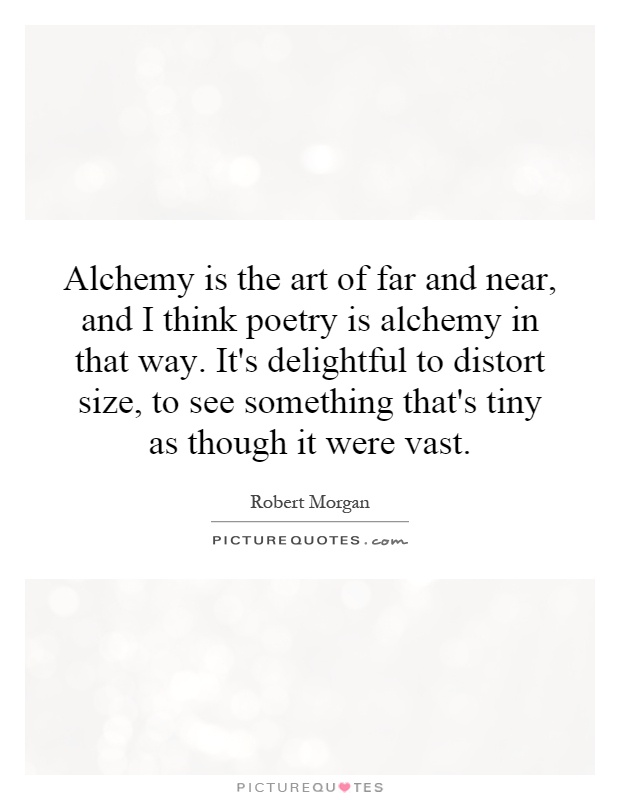 Alchemy is the art of far and near, and I think poetry is alchemy in that way. It's delightful to distort size, to see something that's tiny as though it were vast Picture Quote #1