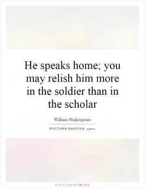 He speaks home; you may relish him more in the soldier than in the scholar Picture Quote #1