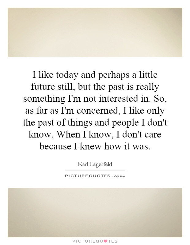 I like today and perhaps a little future still, but the past is really something I'm not interested in. So, as far as I'm concerned, I like only the past of things and people I don't know. When I know, I don't care because I knew how it was Picture Quote #1