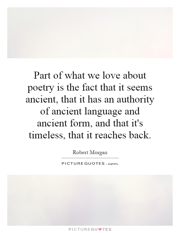 Part of what we love about poetry is the fact that it seems ancient, that it has an authority of ancient language and ancient form, and that it's timeless, that it reaches back Picture Quote #1