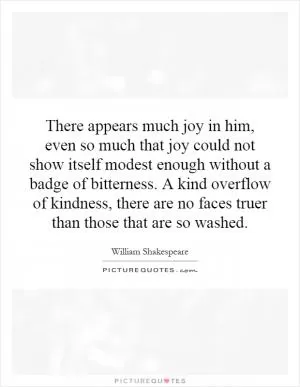 There appears much joy in him, even so much that joy could not show itself modest enough without a badge of bitterness. A kind overflow of kindness, there are no faces truer than those that are so washed Picture Quote #1
