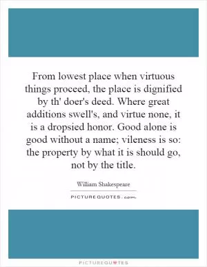 From lowest place when virtuous things proceed, the place is dignified by th' doer's deed. Where great additions swell's, and virtue none, it is a dropsied honor. Good alone is good without a name; vileness is so: the property by what it is should go, not by the title Picture Quote #1