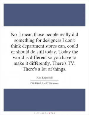 No. I mean those people really did something for designers I don't think department stores can, could or should do still today. Today the world is different so you have to make it differently. There's TV. There's a lot of things Picture Quote #1