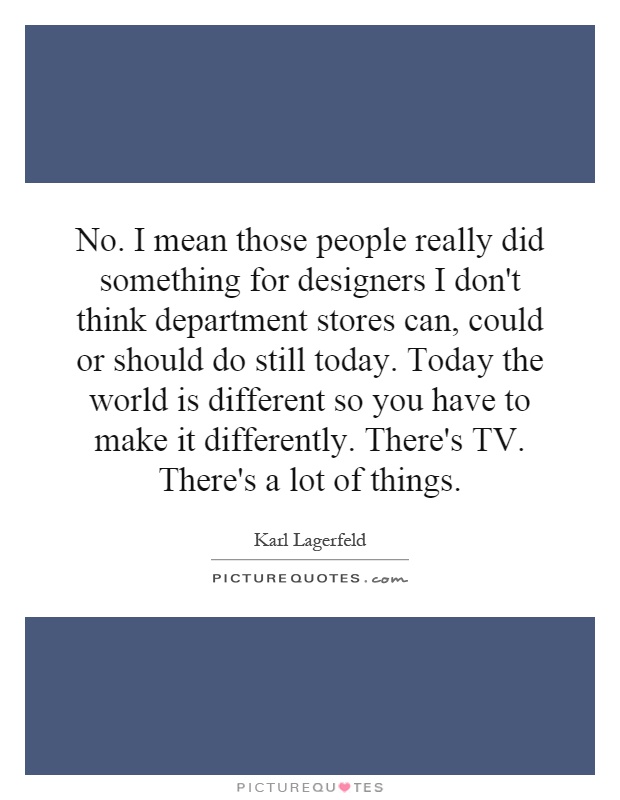 No. I mean those people really did something for designers I don't think department stores can, could or should do still today. Today the world is different so you have to make it differently. There's TV. There's a lot of things Picture Quote #1