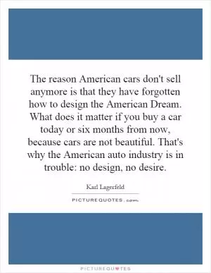 The reason American cars don't sell anymore is that they have forgotten how to design the American Dream. What does it matter if you buy a car today or six months from now, because cars are not beautiful. That's why the American auto industry is in trouble: no design, no desire Picture Quote #1