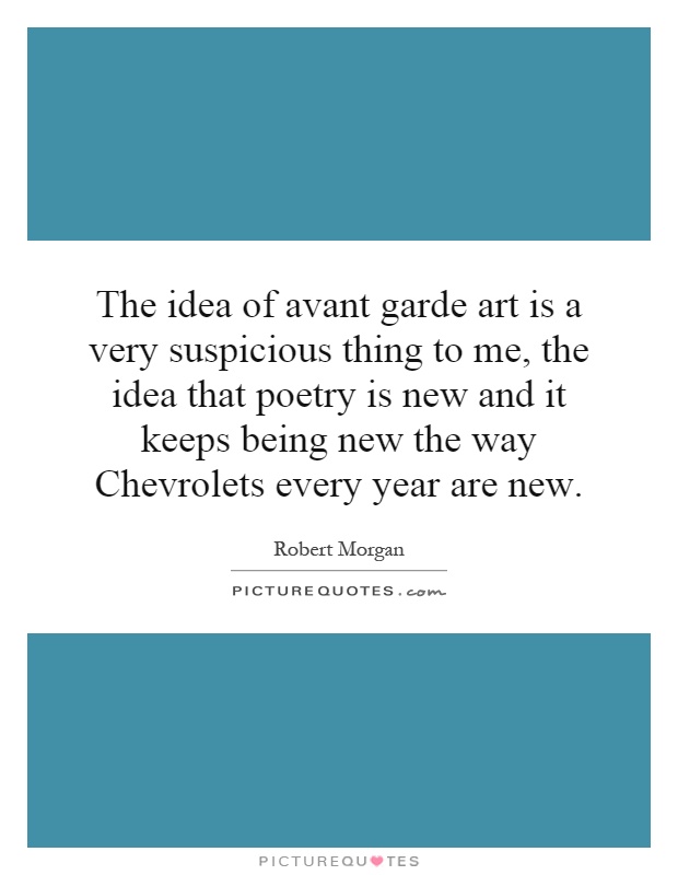 The idea of avant garde art is a very suspicious thing to me, the idea that poetry is new and it keeps being new the way Chevrolets every year are new Picture Quote #1