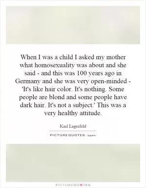 When I was a child I asked my mother what homosexuality was about and she said - and this was 100 years ago in Germany and she was very open-minded - 'It's like hair color. It's nothing. Some people are blond and some people have dark hair. It's not a subject.' This was a very healthy attitude Picture Quote #1