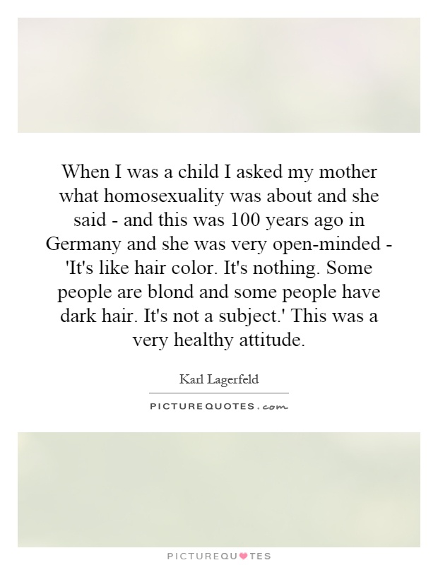 When I was a child I asked my mother what homosexuality was about and she said - and this was 100 years ago in Germany and she was very open-minded - 'It's like hair color. It's nothing. Some people are blond and some people have dark hair. It's not a subject.' This was a very healthy attitude Picture Quote #1