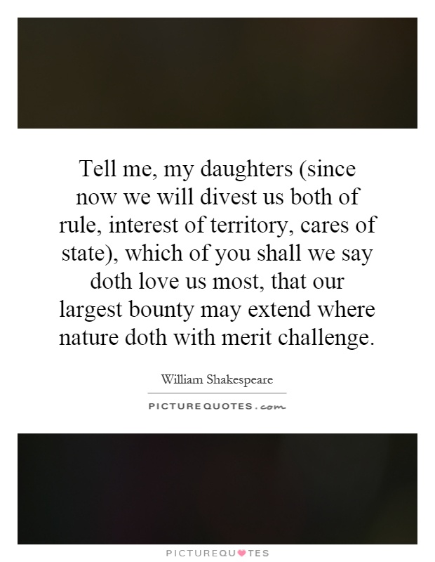 Tell me, my daughters (since now we will divest us both of rule, interest of territory, cares of state), which of you shall we say doth love us most, that our largest bounty may extend where nature doth with merit challenge Picture Quote #1