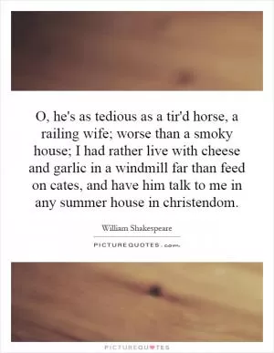 O, he's as tedious as a tir'd horse, a railing wife; worse than a smoky house; I had rather live with cheese and garlic in a windmill far than feed on cates, and have him talk to me in any summer house in christendom Picture Quote #1