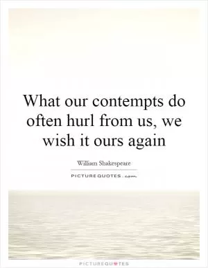 What our contempts do often hurl from us, we wish it ours again Picture Quote #1
