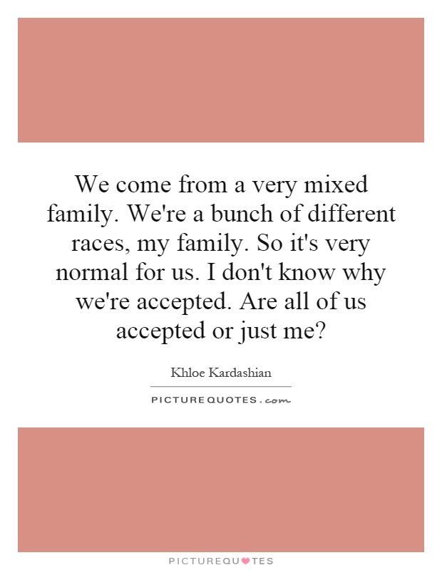 We come from a very mixed family. We're a bunch of different races, my family. So it's very normal for us. I don't know why we're accepted. Are all of us accepted or just me? Picture Quote #1