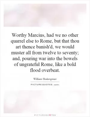 Worthy Marcius, had we no other quarrel else to Rome, but that thou art thence banish'd, we would muster all from twelve to seventy; and, pouring war into the bowels of ungrateful Rome, like a bold flood overbeat Picture Quote #1