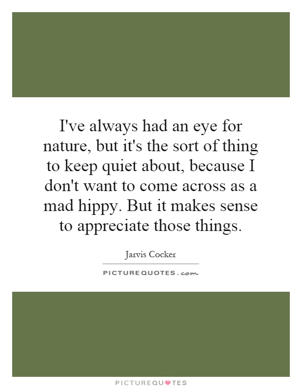 I've always had an eye for nature, but it's the sort of thing to keep quiet about, because I don't want to come across as a mad hippy. But it makes sense to appreciate those things Picture Quote #1