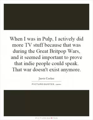 When I was in Pulp, I actively did more TV stuff because that was during the Great Britpop Wars, and it seemed important to prove that indie people could speak. That war doesn't exist anymore Picture Quote #1