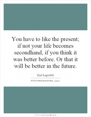 You have to like the present; if not your life becomes secondhand, if you think it was better before. Or that it will be better in the future Picture Quote #1