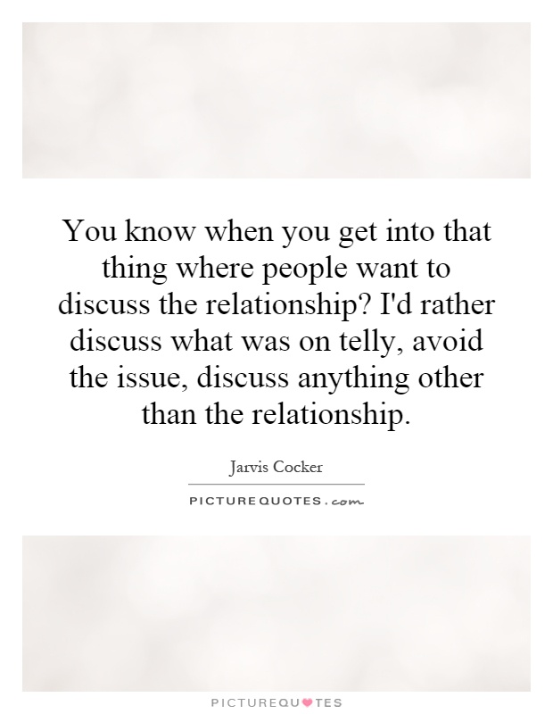 You know when you get into that thing where people want to discuss the relationship? I'd rather discuss what was on telly, avoid the issue, discuss anything other than the relationship Picture Quote #1